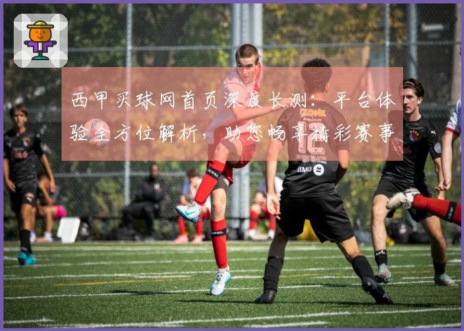 西甲买球网首页深度长测：平台体验全方位解析，助您畅享精彩赛事