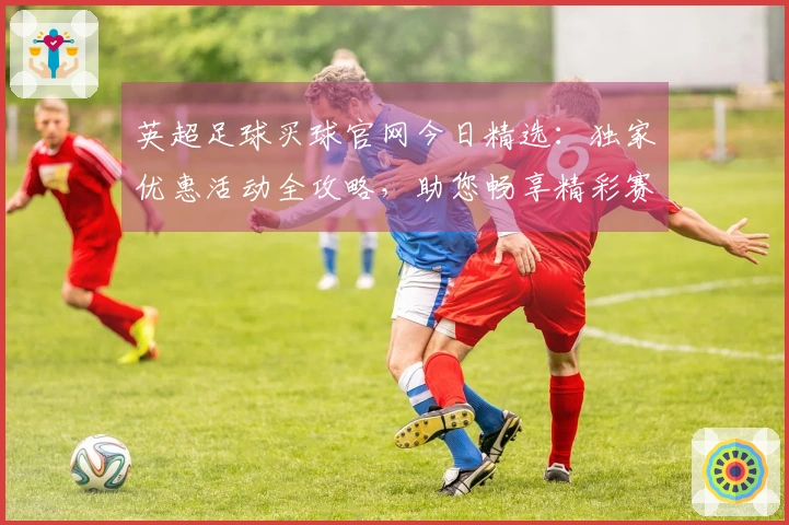 英超足球买球官网今日精选：独家优惠活动全攻略，助您畅享精彩赛事不容错过