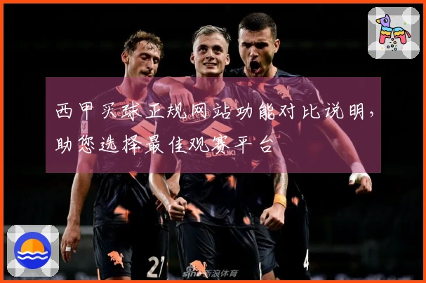 西甲买球正规网站功能对比说明，助您选择最佳观赛平台