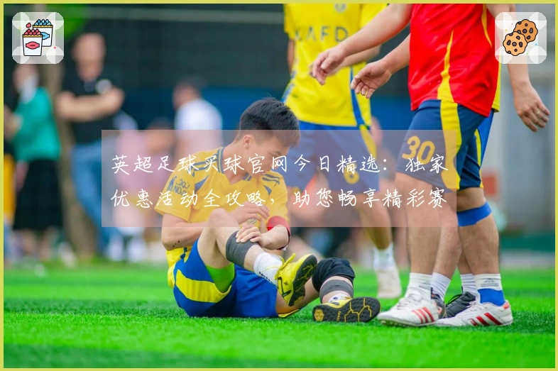 英超足球买球官网今日精选：独家优惠活动全攻略，助您畅享精彩赛事不容错过